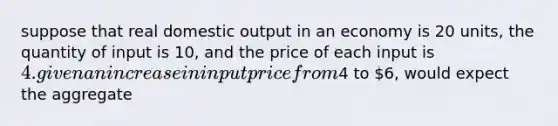 suppose that real domestic output in an economy is 20 units, the quantity of input is 10, and the price of each input is 4. given an increase in input price from4 to 6, would expect the aggregate