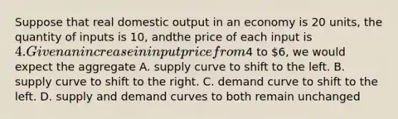 Suppose that real domestic output in an economy is 20 units, the quantity of inputs is 10, andthe price of each input is 4. Given an increase in input price from4 to 6, we would expect the aggregate A. supply curve to shift to the left. B. supply curve to shift to the right. C. demand curve to shift to the left. D. supply and demand curves to both remain unchanged