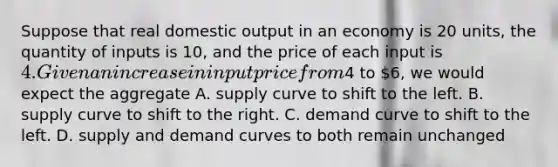 Suppose that real domestic output in an economy is 20 units, the quantity of inputs is 10, and the price of each input is 4. Given an increase in input price from4 to 6, we would expect the aggregate A. supply curve to shift to the left. B. supply curve to shift to the right. C. demand curve to shift to the left. D. supply and demand curves to both remain unchanged