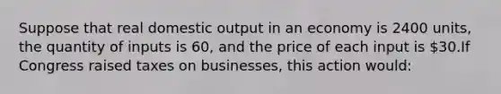 Suppose that real domestic output in an economy is 2400 units, the quantity of inputs is 60, and the price of each input is 30.If Congress raised taxes on businesses, this action would: