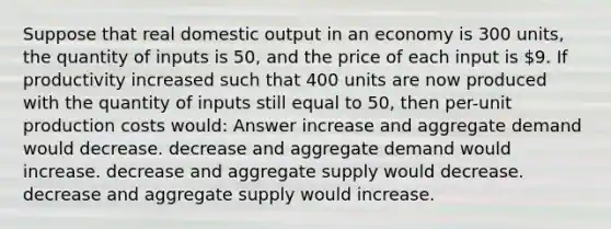 Suppose that real domestic output in an economy is 300 units, the quantity of inputs is 50, and the price of each input is 9. If productivity increased such that 400 units are now produced with the quantity of inputs still equal to 50, then per-unit production costs would: Answer increase and aggregate demand would decrease. decrease and aggregate demand would increase. decrease and aggregate supply would decrease. decrease and aggregate supply would increase.