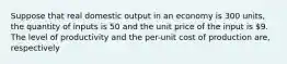 Suppose that real domestic output in an economy is 300 units, the quantity of inputs is 50 and the unit price of the input is 9. The level of productivity and the per-unit cost of production are, respectively