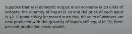 Suppose that real domestic output in an economy is 50 units of widgets, the quantity of inputs is 10 and the price of each input is 2. If productivity increased such that 60 units of widgets are now produced with the quantity of inputs still equal to 10, then per-unit production costs would: