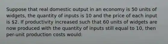 Suppose that real domestic output in an economy is 50 units of widgets, the quantity of inputs is 10 and the price of each input is 2. If productivity increased such that 60 units of widgets are now produced with the quantity of inputs still equal to 10, then per-unit production costs would: