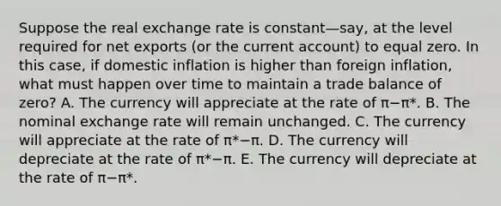 Suppose the real exchange rate is constant—​say, at the level required for net exports​ (or the current​ account) to equal zero. In this​ case, if domestic inflation is higher than foreign​ inflation, what must happen over time to maintain a trade balance of​ zero? A. The currency will appreciate at the rate of π−π*. B. The nominal exchange rate will remain unchanged. C. The currency will appreciate at the rate of π*−π. D. The currency will depreciate at the rate of π*−π. E. The currency will depreciate at the rate of π−π*.