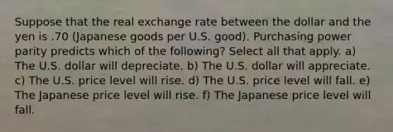 Suppose that the real exchange rate between the dollar and the yen is .70 (Japanese goods per U.S. good). Purchasing power parity predicts which of the following? Select all that apply. a) The U.S. dollar will depreciate. b) The U.S. dollar will appreciate. c) The U.S. price level will rise. d) The U.S. price level will fall. e) The Japanese price level will rise. f) The Japanese price level will fall.