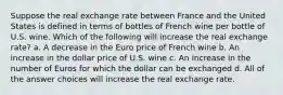 Suppose the real exchange rate between France and the United States is defined in terms of bottles of French wine per bottle of U.S. wine. Which of the following will increase the real exchange rate? a. A decrease in the Euro price of French wine b. An increase in the dollar price of U.S. wine c. An increase in the number of Euros for which the dollar can be exchanged d. All of the answer choices will increase the real exchange rate.