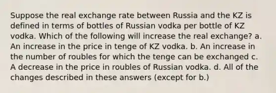 Suppose the real exchange rate between Russia and the KZ is defined in terms of bottles of Russian vodka per bottle of KZ vodka. Which of the following will increase the real exchange? a. An increase in the price in tenge of KZ vodka. b. An increase in the number of roubles for which the tenge can be exchanged c. A decrease in the price in roubles of Russian vodka. d. All of the changes described in these answers (except for b.)