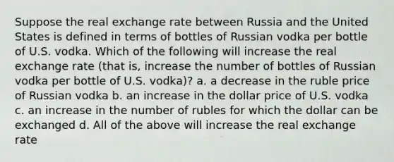 Suppose the real exchange rate between Russia and the United States is defined in terms of bottles of Russian vodka per bottle of U.S. vodka. Which of the following will increase the real exchange rate (that is, increase the number of bottles of Russian vodka per bottle of U.S. vodka)? a. a decrease in the ruble price of Russian vodka b. an increase in the dollar price of U.S. vodka c. an increase in the number of rubles for which the dollar can be exchanged d. All of the above will increase the real exchange rate