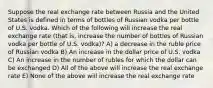 Suppose the real exchange rate between Russia and the United States is defined in terms of bottles of Russian vodka per bottle of U.S. vodka. Which of the following will increase the real exchange rate (that is, increase the number of bottles of Russian vodka per bottle of U.S. vodka)? A) a decrease in the ruble price of Russian vodka B) An increase in the dollar price of U.S. vodka C) An increase in the number of rubles for which the dollar can be exchanged D) All of the above will increase the real exchange rate E) None of the above will increase the real exchange rate