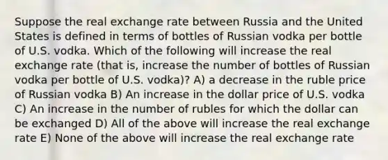 Suppose the real exchange rate between Russia and the United States is defined in terms of bottles of Russian vodka per bottle of U.S. vodka. Which of the following will increase the real exchange rate (that is, increase the number of bottles of Russian vodka per bottle of U.S. vodka)? A) a decrease in the ruble price of Russian vodka B) An increase in the dollar price of U.S. vodka C) An increase in the number of rubles for which the dollar can be exchanged D) All of the above will increase the real exchange rate E) None of the above will increase the real exchange rate