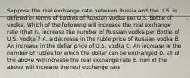 Suppose the real exchange rate between Russia and the U.S. is defined in terms of bottles of Russian vodka per U.S. bottle of vodka. Which of the following will increase the real exchange rate (that is, increase the number of Russian vodka per Bottle of U.S. vodka)? A. a decrease in the ruble price of Russian vodka B. An increase in the dollar price of U.S. vodka C. An increase in the number of rubles for which the dollar can be exchanged D. all of the above will increase the real exchange rate E. non of the above will increase the real exchange rate