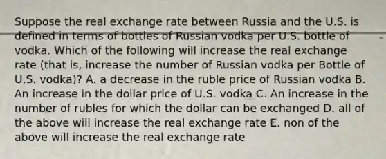 Suppose the real exchange rate between Russia and the U.S. is defined in terms of bottles of Russian vodka per U.S. bottle of vodka. Which of the following will increase the real exchange rate (that is, increase the number of Russian vodka per Bottle of U.S. vodka)? A. a decrease in the ruble price of Russian vodka B. An increase in the dollar price of U.S. vodka C. An increase in the number of rubles for which the dollar can be exchanged D. all of the above will increase the real exchange rate E. non of the above will increase the real exchange rate