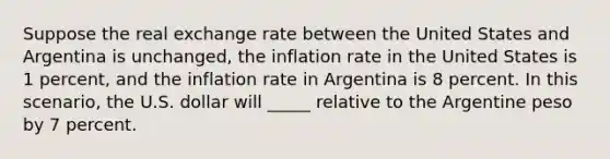 Suppose the real exchange rate between the United States and Argentina is unchanged, the inflation rate in the United States is 1 percent, and the inflation rate in Argentina is 8 percent. In this scenario, the U.S. dollar will _____ relative to the Argentine peso by 7 percent.