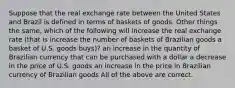 Suppose that the real exchange rate between the United States and Brazil is defined in terms of baskets of goods. Other things the same, which of the following will increase the real exchange rate (that is increase the number of baskets of Brazilian goods a basket of U.S. goods buys)? an increase in the quantity of Brazilian currency that can be purchased with a dollar a decrease in the price of U.S. goods an increase in the price in Brazilian currency of Brazilian goods All of the above are correct.