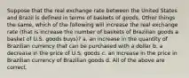 Suppose that the real exchange rate between the United States and Brazil is defined in terms of baskets of goods. Other things the same, which of the following will increase the real exchange rate (that is increase the number of baskets of Brazilian goods a basket of U.S. goods buys)? a. an increase in the quantity of Brazilian currency that can be purchased with a dollar b. a decrease in the price of U.S. goods c. an increase in the price in Brazilian currency of Brazilian goods d. All of the above are correct.