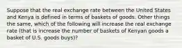 Suppose that the real exchange rate between the United States and Kenya is defined in terms of baskets of goods. Other things the same, which of the following will increase the real exchange rate (that is increase the number of baskets of Kenyan goods a basket of U.S. goods buys)?