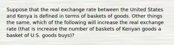 Suppose that the real exchange rate between the United States and Kenya is defined in terms of baskets of goods. Other things the same, which of the following will increase the real exchange rate (that is increase the number of baskets of Kenyan goods a basket of U.S. goods buys)?