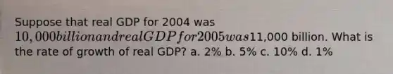 Suppose that real GDP for 2004 was 10,000 billion and real GDP for 2005 was11,000 billion. What is the rate of growth of real GDP? a. 2% b. 5% c. 10% d. 1%