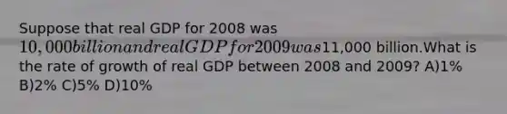 Suppose that real GDP for 2008 was 10,000 billion and real GDP for 2009 was11,000 billion.What is the rate of growth of real GDP between 2008 and 2009? A)1% B)2% C)5% D)10%