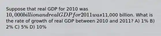 Suppose that real GDP for 2010 was 10,000 billion and real GDP for 2011 was11,000 billion. What is the rate of growth of real GDP between 2010 and 2011? A) 1% B) 2% C) 5% D) 10%