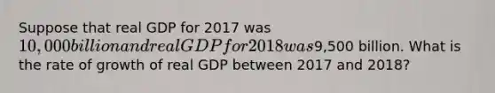 Suppose that real GDP for 2017 was 10,000 billion and real GDP for 2018 was9,500 billion. What is the rate of growth of real GDP between 2017 and 2018?