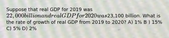 Suppose that real GDP for 2019 was 22,000 billion and real GDP for 2020 was23,100 billion. What is the rate of growth of real GDP from 2019 to 2020? A) 1% B ) 15% C) 5% D) 2%