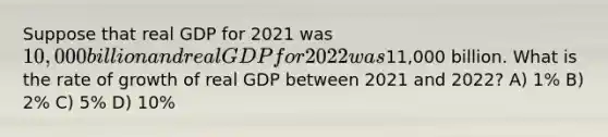 Suppose that real GDP for 2021 was 10,000 billion and real GDP for 2022 was11,000 billion. What is the rate of growth of real GDP between 2021 and 2022? A) 1% B) 2% C) 5% D) 10%