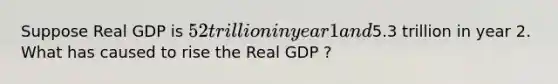 Suppose Real GDP is 52 trillion in year 1 and5.3 trillion in year 2. What has caused to rise the Real GDP ?