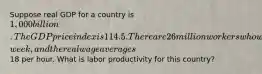 Suppose real GDP for a country is 1,000 billion. The GDP price index is 114.5. There are 26 million workers who work 30 hours per​ week, and the real wage averages18 per hour. What is labor productivity for this​ country?