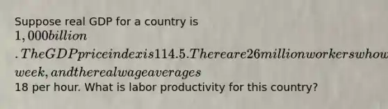 Suppose real GDP for a country is 1,000 billion. The GDP price index is 114.5. There are 26 million workers who work 30 hours per​ week, and the real wage averages18 per hour. What is labor productivity for this​ country?