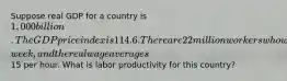 Suppose real GDP for a country is 1,000 billion. The GDP price index is 114.6. There are 22 million workers who work 38 hours per​ week, and the real wage averages15 per hour. What is labor productivity for this​ country?