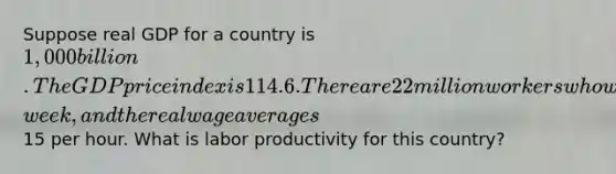 Suppose real GDP for a country is 1,000 billion. The GDP price index is 114.6. There are 22 million workers who work 38 hours per​ week, and the real wage averages15 per hour. What is labor productivity for this​ country?