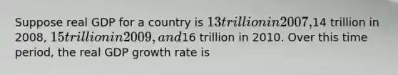 Suppose real GDP for a country is 13 trillion in 2007,14 trillion in 2008, 15 trillion in 2009, and16 trillion in 2010. Over this time period, the real GDP growth rate is