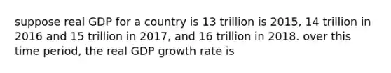 suppose real GDP for a country is 13 trillion is 2015, 14 trillion in 2016 and 15 trillion in 2017, and 16 trillion in 2018. over this time period, the real GDP growth rate is