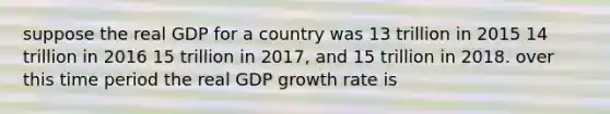 suppose the real GDP for a country was 13 trillion in 2015 14 trillion in 2016 15 trillion in 2017, and 15 trillion in 2018. over this time period the real GDP growth rate is