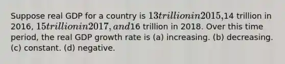 Suppose real GDP for a country is 13 trillion in 2015,14 trillion in 2016, 15 trillion in 2017, and16 trillion in 2018. Over this time period, the real GDP growth rate is (a) increasing. (b) decreasing. (c) constant. (d) negative.