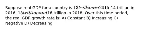 Suppose real GDP for a country is 13 trillion in 2015,14 trillion in 2016, 15 trillion and16 trillion in 2018. Over this time period, the real GDP growth rate is: A) Constant B) Increasing C) Negative D) Decreasing