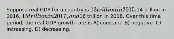 Suppose real GDP for a country is 13 trillion in 2015,14 trillion in 2016, 15 trillion in 2017, and16 trillion in 2018. Over this time period, the real GDP growth rate is A) constant. B) negative. C) increasing. D) decreasing.