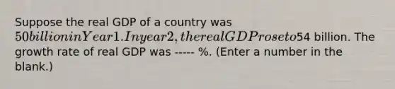 Suppose the real GDP of a country was 50 billion in Year 1. In year 2, the real GDP rose to54 billion. The growth rate of real GDP was ----- %. (Enter a number in the blank.)