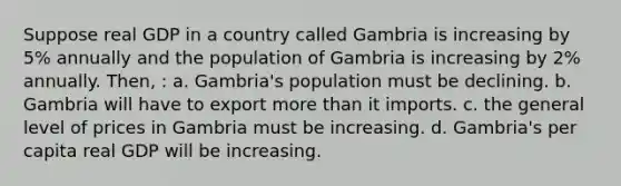 Suppose real GDP in a country called Gambria is increasing by 5% annually and the population of Gambria is increasing by 2% annually. Then, : a. Gambria's population must be declining. b. Gambria will have to export more than it imports. c. the general level of prices in Gambria must be increasing. d. Gambria's per capita real GDP will be increasing.