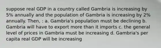 suppose real GDP in a country called Gambria is increasing by 5% annually and the population of Gambria is increasing by 2% annually. Then, : a. Gambria's population must be declining b. Gambria will have to export more than it imports c. the general level of prices in Gambria must be increasing d. Gambria's per capita real GDP will be increasing