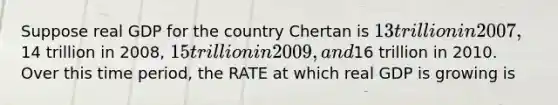 Suppose real GDP for the country Chertan is 13 trillion in 2007,14 trillion in 2008, 15 trillion in 2009, and16 trillion in 2010. Over this time period, the RATE at which real GDP is growing is