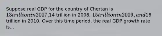 Suppose real GDP for the country of Chertan is 13 trillion in 2007,14 trillion in 2008, 15 trillion in 2009, and16 trillion in 2010. Over this time period, the real GDP growth rate is...