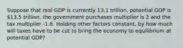 Suppose that real GDP is currently 13.1 trillion, potential GDP is 13.5 trillion, the government purchases multiplier is 2 and the tax multiplier -1.6. Holding other factors constant, by how much will taxes have to be cut to bring the economy to equilibrium at potential GDP?