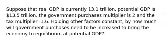 Suppose that real GDP is currently 13.1 trillion, potential GDP is 13.5 trillion, the government purchases multiplier is 2 and the tax multiplier -1.6. Holding other factors constant, by how much will government purchases need to be increased to bring the economy to equilibrium at potential GDP?