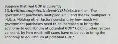 Suppose that real GDP is currently ​13.4 trillion and potential real GDP is​14.0 trillion. The government purchases multiplier is 5.0 and the tax multiplier is -4.0. a. Holding other factors​ constant, by how much will government purchases need to be increased to bring the economy to equilibrium at potential​ GDP? Holding other factors​ constant, by how much will taxes have to be cut to bring the economy to equilibrium at potential​ GDP?