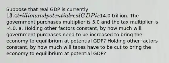 Suppose that real GDP is currently ​13.4 trillion and potential real GDP is​14.0 trillion. The government purchases multiplier is 5.0 and the tax multiplier is -4.0. a. Holding other factors​ constant, by how much will government purchases need to be increased to bring the economy to equilibrium at potential​ GDP? Holding other factors​ constant, by how much will taxes have to be cut to bring the economy to equilibrium at potential​ GDP?