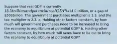 Suppose that real GDP is currently ​13.5 trillion and potential real GDP is​14.0 trillion, or a gap of ​500billion. The government purchases multiplier is 3.3​, and the tax multiplier is 2.3. a. Holding other factors​ constant, by how much will government purchases need to be increased to bring the economy to equilibrium at potential​ GDP? b. Holding other factors​ constant, by how much will taxes have to be cut to bring the economy to equilibrium at potential​ GDP?