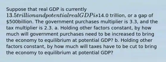 Suppose that real GDP is currently ​13.5 trillion and potential real GDP is​14.0 trillion, or a gap of ​500billion. The government purchases multiplier is 3.3​, and the tax multiplier is 2.3. a. Holding other factors​ constant, by how much will government purchases need to be increased to bring the economy to equilibrium at potential​ GDP? b. Holding other factors​ constant, by how much will taxes have to be cut to bring the economy to equilibrium at potential​ GDP?